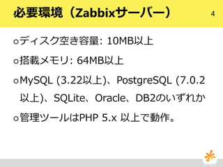 4必要環境（Zabbixサーバー）
ディスク空き容量: 10MB以上
搭載メモリ: 64MB以上
MySQL (3.22以上)、PostgreSQL (7.0.2
以上)、SQLite、Oracle、DB2のいずれか
管理ツールはPHP 5.x 以上で動作。
 