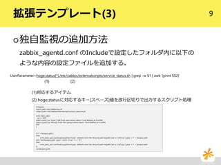 9拡張テンプレート(3)
独自監視の追加方法
zabbix_agentd.conf のIncludeで設定したフォルダ内に以下の
ような内容の設定ファイルを追加する。
#!/bin/sh
mycnf_path=/etc/zabbix/my.cnf
output_path=/etc/zabbix/externalscripts/service_status.result
echo_basic_sql() {
cat <<'EOF'
select count(*) as '#User_Total' from users where status=1 and deleted_at is null¥G
select count(*) as '#Group_Total' from groups where status=1 and deleted_at is null¥G
EOF
}
if [ ! -f $output_path ]
then
echo_basic_sql | /usr/local/mysql/bin/mysql --defaults-extra-file=$mycnf_path hogedb | sed -e "s/[#:]//g" | grep -v '*' > $output_path
elif [ `find $output_path -type f -mmin -3 | wc -l` == "0" ]
then
echo_basic_sql | /usr/local/mysql/bin/mysql --defaults-extra-file=$mycnf_path hogedb | sed -e "s/[#:]//g" | grep -v '*' > $output_path
fi
cat $output_path
UserParameter=hoge.status[*],/etc/zabbix/externalscripts/service_status.sh | grep -w $1 | awk '{print $$2}'
(1)対応するアイテム
(2) hoge.statusに対応するキー[スペース]値を改行区切りで出力するスクリプト処理
(1) (2)
 