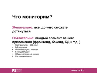 www.ps.kz
Что мониторим?
Желательно: все, до чего сможете
дотянуться
Обязательно: каждый элемент вашего
приложения (фронтенд, бэкенд, БД и т.д. )
• Сайт доступен - 200 ответ
• БД запущена
• Фронтенд (nginx) запущен
• Бэкенд запущен
• Общая нагрузка на сервер
• Состояние железа
 