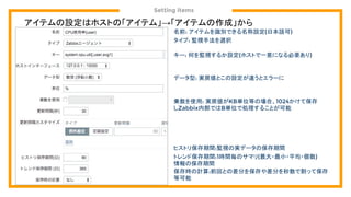 Setting items
アイテムの設定はホストの「アイテム」→「アイテムの作成」から
名前: アイテムを識別できる名称設定(日本語可)
タイプ: 監視手法を選択
キー: 何を監視するか設定(ホストで一意になる必要あり)
データ型: 実戻値とこの設定が違うとエラーに
乗数を使用: 実戻値がKB単位等の場合、1024かけて保存
しZabbix内部ではB単位で処理することが可能
ヒストリ保存期間:監視の実データの保存期間
トレンド保存期間:1時間毎のサマリ(最大・最小・平均・個数)
情報の保存期間
保存時の計算:前回との差分を保存や差分を秒数で割って保存
等可能
 