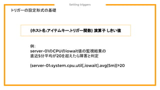 Setting triggers
トリガーの設定形式の基礎
{ホスト名:アイテムキー.トリガー関数} 演算子 しきい値
例：
server-01のCPUのiowait値の監視結果の
直近5分平均が20を超えたら障害と判定
{server-01:system.cpu.util[,iowait].avg(5m)}>20
 
