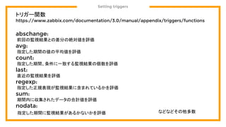 Setting triggers
トリガー関数
https://www.zabbix.com/documentation/3.0/manual/appendix/triggers/functions
abschange:
前回の監視結果との差分の絶対値を評価
avg:
指定した期間の値の平均値を評価
count:
指定した期間、条件に一致する監視結果の個数を評価
last:
直近の監視結果を評価
regexp:
指定した正規表現が監視結果に含まれているかを評価
sum:
期間内に収集されたデータの合計値を評価
nodata:
指定した期間に監視結果があるかないかを評価 などなどその他多数
 