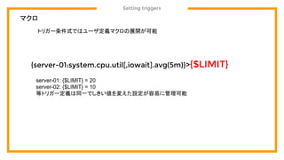 Setting triggers
マクロ
{server-01:system.cpu.util[,iowait].avg(5m)}>{$LIMIT}
トリガー条件式ではユーザ定義マクロの展開が可能
server-01: {$LIMIT} = 20
server-02: {$LIMIT} = 10
等トリガー定義は同一でしきい値を変えた設定が容易に管理可能
 