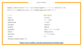 About Zabbix
Zabbixは、OSSの統合監視ソフトウェア。基本はServer-Agent型。エージェントレス監視も幅広く可能。
開発はラトビアのZabbix LLCが実施。日本ではZabbix Japan LLCが展開・サポート。
監視可能項目
・死活監視
・リソース監視
・ログ監視
・URL監視
・DB監視
・Javaアプリケーション監視
・VMware監視
・コマンド実行監視
等々
対応OS
・Linux
・IBM AIX
・IBM Power8
・FreeBSD
・NetBSD
・OpenBSD
・HP-UX
・MAC OSX
・Solaris
・Windows (Zabbix Agentのみ)
https://www.zabbix.com/documentation/3.0/doku.php
 