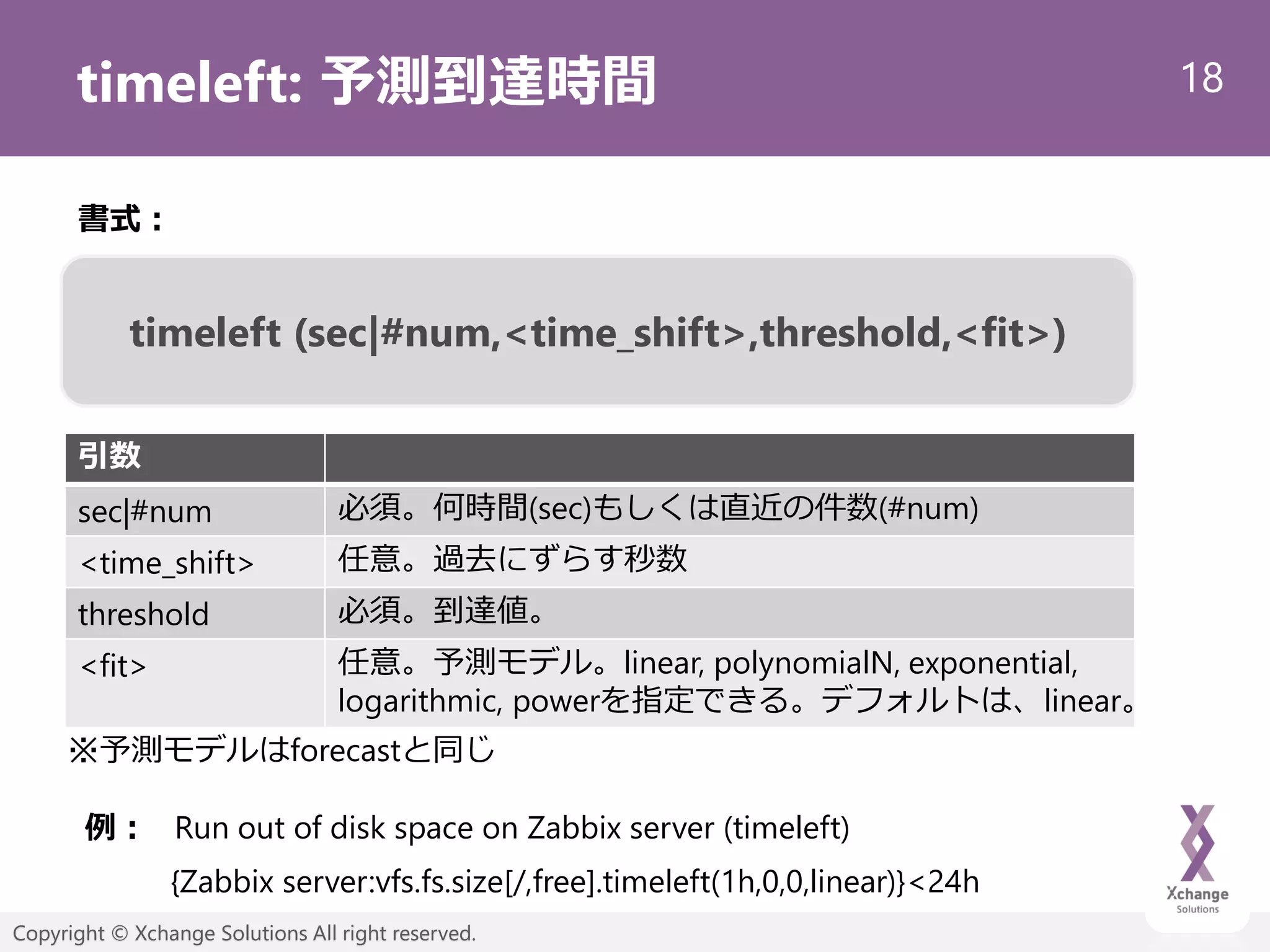 18
Copyright © Xchange Solutions All right reserved.
timeleft: 予測到達時間
timeleft (sec|#num,<time_shift>,threshold,<fit>)
書式：
引数
sec|#num 必須。何時間(sec)もしくは直近の件数(#num)
<time_shift> 任意。過去にずらす秒数
threshold 必須。到達値。
<fit> 任意。予測モデル。linear, polynomialN, exponential,
logarithmic, powerを指定できる。デフォルトは、linear。
※予測モデルはforecastと同じ
例：
{Zabbix server:vfs.fs.size[/,free].timeleft(1h,0,0,linear)}<24h
Run out of disk space on Zabbix server (timeleft)
 
