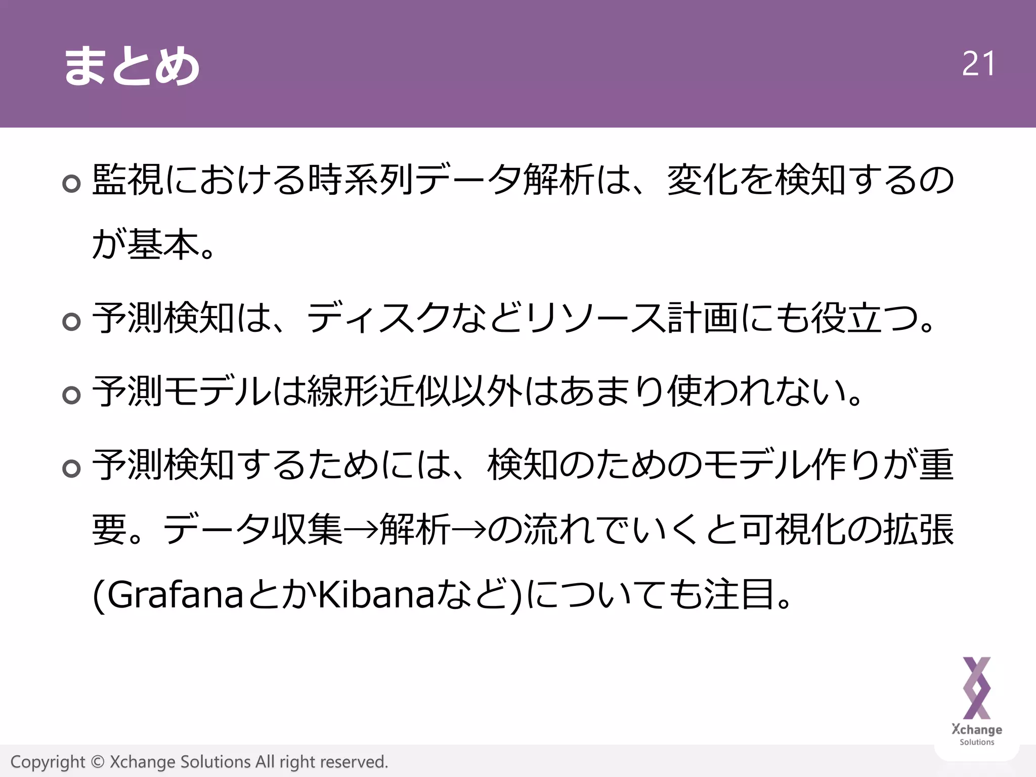 21
Copyright © Xchange Solutions All right reserved.
まとめ
 監視における時系列データ解析は、変化を検知するの
が基本。
 予測検知は、ディスクなどリソース計画にも役立つ。
 予測モデルは線形近似以外はあまり使われない。
 予測検知するためには、検知のためのモデル作りが重
要。データ収集→解析→の流れでいくと可視化の拡張
(GrafanaとかKibanaなど)についても注目。
 