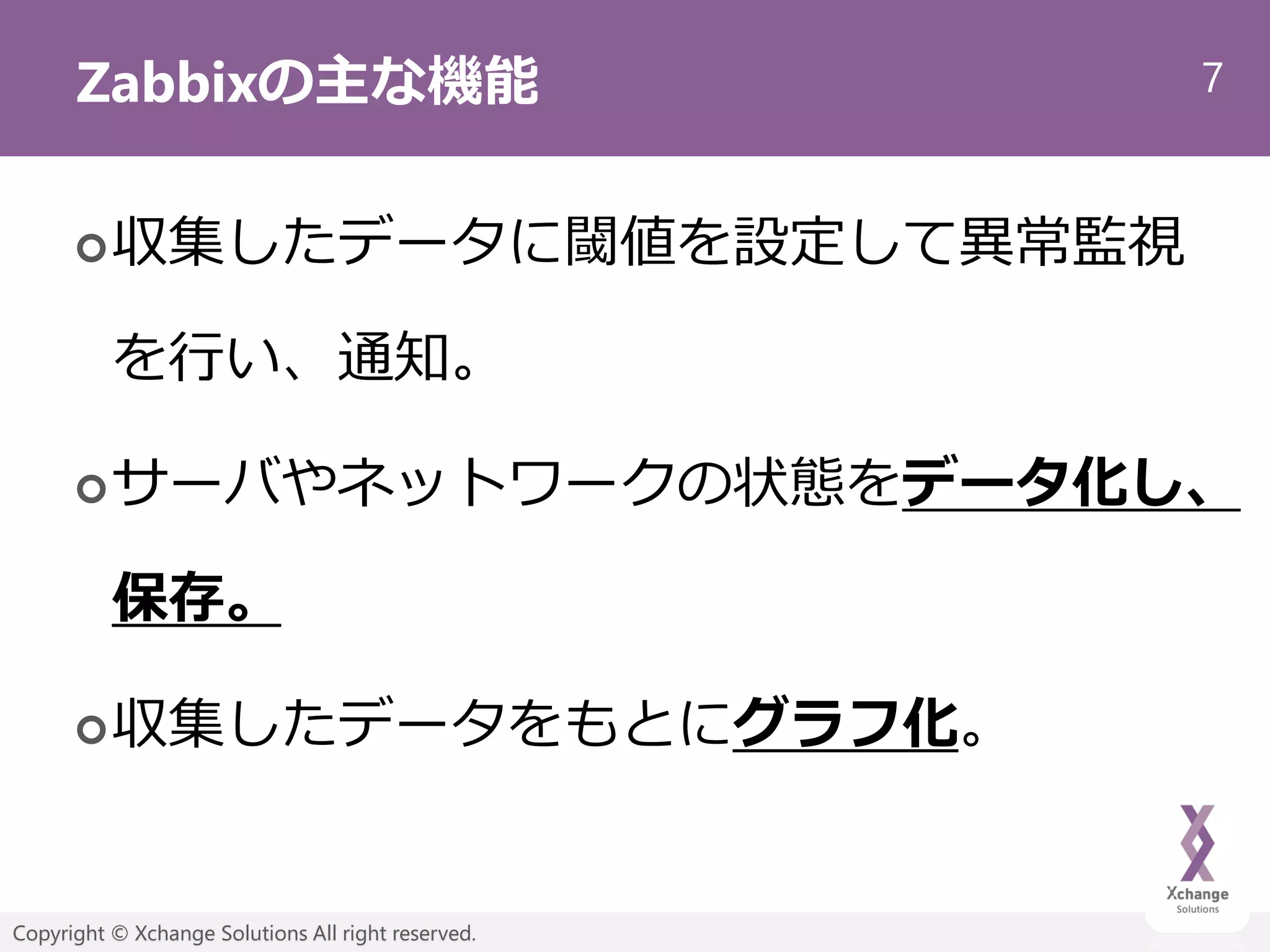7
Copyright © Xchange Solutions All right reserved.
Zabbixの主な機能
収集したデータに閾値を設定して異常監視
を行い、通知。
サーバやネットワークの状態をデータ化し、
保存。
収集したデータをもとにグラフ化。
 
