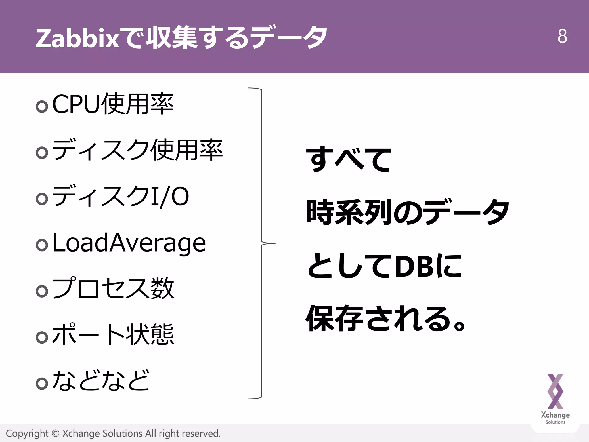 8
Copyright © Xchange Solutions All right reserved.
Zabbixで収集するデータ
CPU使用率
ディスク使用率
ディスクI/O
LoadAverage
プロセス数
ポート状態
などなど
すべて
時系列のデータ
としてDBに
保存される。
 