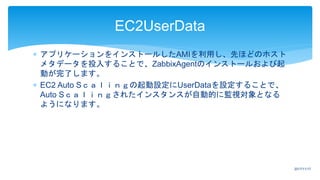  アプリケーションをインストールしたAMIを利用し、先ほどのホスト
メタデータを投入することで、ZabbixAgentのインストールおよび起
動が完了します。
 EC2 Auto Sｃａｌｉｎｇの起動設定にUserDataを設定することで、
Auto Sｃａｌｉｎｇされたインスタンスが自動的に監視対象となる
ようになります。
EC2UserData
2017/11/17
 
