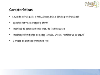 Características
• Envio de alertas para: e-mail, Jabber, SMS e scripts personalizados

•   Suporte nativo ao protocolo SNMP

•   Interface de gerenciamento Web, de fácil utilização

•   Integração com banco de dados (MySQL, Oracle, PostgreSQL ou SQLite)

•   Geração de gráficos em tempo real
 