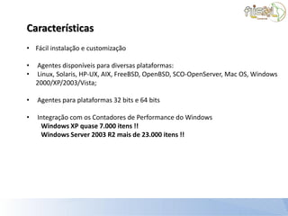Características
• Fácil instalação e customização

•   Agentes disponíveis para diversas plataformas:
•   Linux, Solaris, HP-UX, AIX, FreeBSD, OpenBSD, SCO-OpenServer, Mac OS, Windows
    2000/XP/2003/Vista;

•   Agentes para plataformas 32 bits e 64 bits

•   Integração com os Contadores de Performance do Windows
      Windows XP quase 7.000 itens !!
      Windows Server 2003 R2 mais de 23.000 itens !!
 