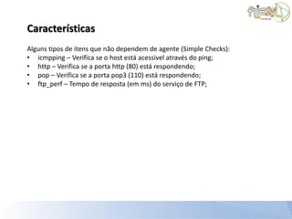 Características
Alguns tipos de itens que não dependem de agente (Simple Checks):
• icmpping – Verifica se o host está acessivel através do ping;
• http – Verifica se a porta http (80) está respondendo;
• pop – Verifica se a porta pop3 (110) está respondendo;
• ftp_perf – Tempo de resposta (em ms) do serviço de FTP;
 