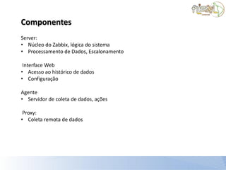 Componentes
Server:
• Núcleo do Zabbix, lógica do sistema
• Processamento de Dados, Escalonamento

 Interface Web
• Acesso ao histórico de dados
• Configuração

Agente
• Servidor de coleta de dados, ações

 Proxy:
• Coleta remota de dados
 