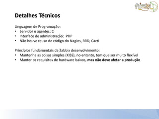Detalhes Técnicos
Linguagem de Programação:
• Servidor e agentes: C
• Interface de administração: PHP
• Não houve reuso de código do Nagios, RRD, Cacti

Princípios fundamentais da Zabbix desenvolvimento:
• Mantenha as coisas simples (KISS), no entanto, tem que ser muito flexível
• Manter os requisitos de hardware baixos, mas não deve afetar a produção
 