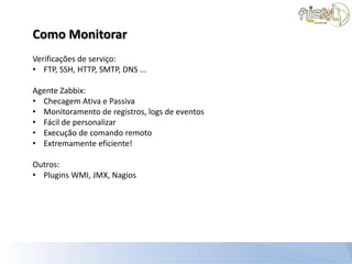 Como Monitorar
Verificações de serviço:
• FTP, SSH, HTTP, SMTP, DNS ...

Agente Zabbix:
• Checagem Аtiva e Passiva
• Monitoramento de registros, logs de eventos
• Fácil de personalizar
• Execução de comando remoto
• Extremamente eficiente!

Outros:
• Plugins WMI, JMX, Nagios
 