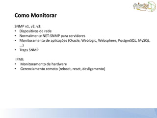 Como Monitorar
SNMP v1, v2, v3:
• Dispositivos de rede
• Normalmente NET-SNMP para servidores
• Monitoramento de aplicações (Oracle, Weblogic, Websphere, PostgreSQL, MySQL,
  ...)
• Traps SNMP

 IPMI:
• Monitoramento de hardware
• Gerenciamento remoto (reboot, reset, desligamento)
 