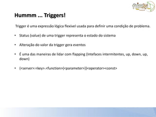 Hummm ... Triggers!
Trigger é uma expressão lógica flexível usada para definir uma condição de problema.

• Status (value) de uma trigger representa o estado do sistema

• Alteração do valor da trigger gera eventos

• É uma das maneiras de lidar com flapping (Intefaces intermitentes, up, down, up,
  down)

• {<server>:<key>.<function>(<parameter>)}<operator><const>
 