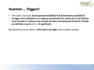 Hummm ... Triggers!
• CPU load is too high: {host:cpuload.min(300)}>2 & {host2:backup.last(0)}=0
• A trigger será verdadeira se a carga do processador for maior que 2 nos últimos
  cinco minutos E a leitura mais recente do status do backup do host2 for 0 (Pode
  ser definido o que 0, 1, 2 ... N significam)

Nós decidimos como definir «CPU load is too high» não o Zabbix sozinho!
 