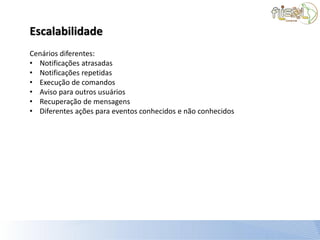 Escalabilidade
Cenários diferentes:
• Notificações atrasadas
• Notificações repetidas
• Execução de comandos
• Aviso para outros usuários
• Recuperação de mensagens
• Diferentes ações para eventos conhecidos e não conhecidos
 