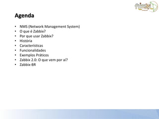 Agenda
•   NMS (Network Management System)
•   O que é Zabbix?
•   Por que usar Zabbix?
•   História
•   Características
•   Funcionalidades
•   Exemplos Práticos
•   Zabbix 2.0: O que vem por aí?
•   Zabbix-BR
 