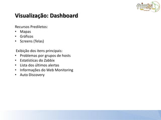 Visualização: Dashboard
Recursos Prediletos:
• Mapas
• Gráficos
• Screens (Telas)

 Exibição dos itens principais:
• Problemas por grupos de hosts
• Estatísticas do Zabbix
• Lista dos últimos alertas
• Informações do Web Monitoring
• Auto Discovery
 