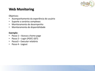 Web Monitoring
Objetivos:
• Acompanhamento da experiência do usuário
• Suporte a cenários complexos
• Monitoramento de desempenho
• Monitoramento de disponibilidade

Exemplo:
• Passo 1 – Acesso a home page
• Passo 2 – Login (POST, GET)
• Passo3 – Executar relatório
• Passo 4 - Logout
 