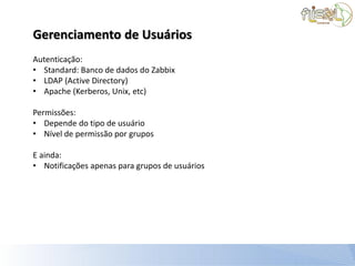 Gerenciamento de Usuários
Autenticação:
• Standard: Banco de dados do Zabbix
• LDAP (Active Directory)
• Apache (Kerberos, Unix, etc)

Permissões:
• Depende do tipo de usuário
• Nível de permissão por grupos

E ainda:
• Notificações apenas para grupos de usuários
 