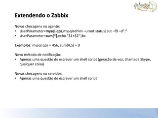 Extendendo o Zabbix
Novas checagens no agente:
• UserParameter=mysql.qps,mysqladmin –uroot status|cut –f9 –d”:”
• UserParameter=sum[*],echo “$1+$2”|bc

Exemplos: mysql.qps = 456, sum[4,5] = 9

Novo método de notificação:
• Apenas uma questão de escrever um shell script (geração de voz, chamada Skype,
  qualquer coisa)

Novas checagens no servidor:
• Apenas uma questão de escrever um shell script
 