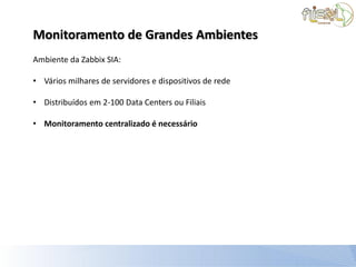 Monitoramento de Grandes Ambientes
Ambiente da Zabbix SIA:

• Vários milhares de servidores e dispositivos de rede

• Distribuídos em 2-100 Data Centers ou Filiais

• Monitoramento centralizado é necessário
 