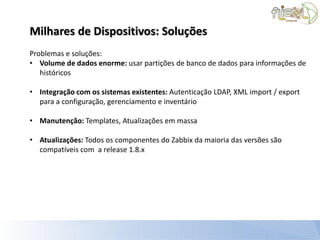 Milhares de Dispositivos: Soluções
Problemas e soluções:
• Volume de dados enorme: usar partições de banco de dados para informações de
   históricos

• Integração com os sistemas existentes: Autenticação LDAP, XML import / export
  para a configuração, gerenciamento e inventário

• Manutenção: Templates, Atualizações em massa

• Atualizações: Todos os componentes do Zabbix da maioria das versões são
  compatíveis com a release 1.8.x
 
