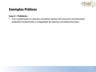 Exemplos Práticos
Caso 2 – Problema
• O ar-condiciando na sala dos servidores deixou de funcionar corretamente,
   podendo comprometer a integridade de diversos servidores/serviços.
 
