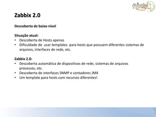 Zabbix 2.0
Descoberta de baixo nível

Situação atual:
• Descoberta de Hosts apenas
• Difículdade de usar templates para hosts que possuem diferentes sistemas de
   arquivos, interfaces de rede, etc.

Zabbix 2.0:
• Descoberta automática de dispositivos de rede, sistemas de arquivos
   processos, etc.
• Descoberta de interfaces SNMP e contadores JMX
• Um template para hosts com recursos diferentes!
 