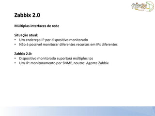 Zabbix 2.0
Múltiplas interfaces de rede

Situação atual:
• Um endereço IP por dispositivo monitorado
• Não é possível monitorar diferentes recursos em IPs diferentes

Zabbix 2.0:
• Dispositivo monitorado suportará múltiplos Ips
• Um IP: monitoramento por SNMP, noutro: Agente Zabbix
 