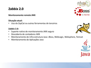 Zabbix 2.0
Monitoramento remoto JMX

Situação atual:
• Uso do ZapCat ou outras ferramentas de terceiros

Zabbix 2.0:
• Suporte nativo de monitoramento JMX seguro
• Descoberta de contadores JMX
• Monitoramento de infra-estrutura Java: JBoss, WebLogic, Websphere, Tomcat
• Monitoramento de Aplicações Java
 