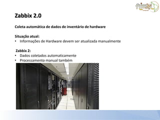 Zabbix 2.0
Coleta automática de dados de inventário de hardware

Situação atual:
• Informações de Hardware devem ser atualizada manualmente

 Zabbix 2:
• Dados coletados automaticamente
• Processamento manual também
 