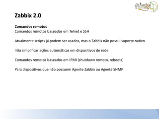 Zabbix 2.0
Comandos remotos
Comandos remotos baseados em Telnet e SSH

Atualmente scripts já podem ser usados, mas o Zabbix não possui suporte nativo

Irão simplificar ações automáticas em dispositivos de rede

Comandos remotos baseados em IPMI (shutdown remoto, reboots)

Para dispositivos que não possuem Agente Zabbix ou Agente SNMP
 