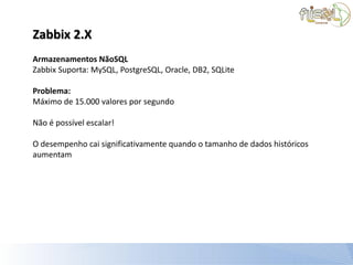 Zabbix 2.X
Armazenamentos NãoSQL
Zabbix Suporta: MySQL, PostgreSQL, Oracle, DB2, SQLite

Problema:
Máximo de 15.000 valores por segundo

Não é possível escalar!

O desempenho cai significativamente quando o tamanho de dados históricos
aumentam
 
