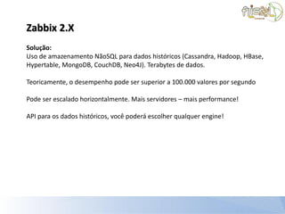 Zabbix 2.X
Solução:
Uso de amazenamento NãoSQL para dados históricos (Cassandra, Hadoop, HBase,
Hypertable, MongoDB, CouchDB, Neo4J). Terabytes de dados.

Teoricamente, o desempenho pode ser superior a 100.000 valores por segundo

Pode ser escalado horizontalmente. Mais servidores – mais performance!

API para os dados históricos, você poderá escolher qualquer engine!
 