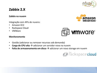 Zabbix 2.X
Zabbix na nuvem

Integração com APIs de nuvens:
• Amazon EC2
• Rackspace Cloud
• VMWare

Monitoramento

• Gestão (adicionar ou remover recursos sob demanda)
• Carga de CPU alta  adicionar um servidor novo na nuvem
• Falta de armazenamento em disco  adicionar um novo storage em nuvem
 