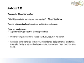 Zabbix 2.X
Agendador Global de tarefas

“Nós já temos tudo para tornar isso possível” - Alexei Vladishev

Tipo de calendário global para todo ambiente monitorado

Pode ser usado para:
• Agendar backups e outras tarefas periódicas

• Iniciar / desligar servidores físicos e virtuais, recursos na nuvem

• Execução condicional de comandos, dependendo dos problemas existentes.
  Exemplo: Desligue os nós do cluster à noite, apenas se a carga da CPU estiver
  baixa.
 