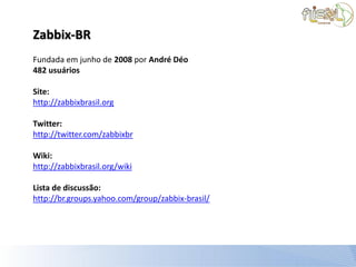 Zabbix-BR
Fundada em junho de 2008 por André Déo
482 usuários

Site:
http://zabbixbrasil.org

Twitter:
http://twitter.com/zabbixbr

Wiki:
http://zabbixbrasil.org/wiki

Lista de discussão:
http://br.groups.yahoo.com/group/zabbix-brasil/
 