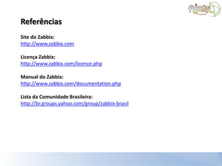 Referências
Site do Zabbix:
http://www.zabbix.com

Licença Zabbix:
http://www.zabbix.com/licence.php

Manual do Zabbix:
http://www.zabbix.com/documentation.php

Lista da Comunidade Brasileira:
http://br.groups.yahoo.com/group/zabbix-brasil
 