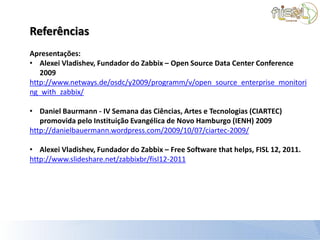 Referências
Apresentações:
• Alexei Vladishev, Fundador do Zabbix – Open Source Data Center Conference
   2009
http://www.netways.de/osdc/y2009/programm/v/open_source_enterprise_monitori
ng_with_zabbix/

• Daniel Baurmann - IV Semana das Ciências, Artes e Tecnologias (CIARTEC)
   promovida pelo Instituição Evangélica de Novo Hamburgo (IENH) 2009
http://danielbauermann.wordpress.com/2009/10/07/ciartec-2009/

• Alexei Vladishev, Fundador do Zabbix – Free Software that helps, FISL 12, 2011.
http://www.slideshare.net/zabbixbr/fisl12-2011
 