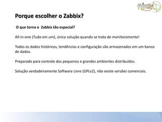 Porque escolher o Zabbix?
O que torna o Zabbix tão especial?

All-in-one (Tudo em um), única solução quando se trata de monitoramento!

Todos os dados históricos, tendências e configuração são armazenados em um banco
de dados.

Preparado para controle dos pequenos e grandes ambientes distribuídos.

Solução verdadeiramente Software Livre (GPLv2), não existe versões comerciais.
 