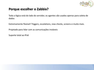 Porque escolher o Zabbix?
Toda a lógica está do lado do servidor, os agentes são usados apenas para coleta de
dados

Extremamente flexível! Triggers, escalations, new checks, screens e muito mais.

Projetado para lidar com as comunicações instáveis

Suporte total ao IPv6
 