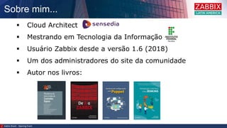 Sobre mim...
Zabbix Brazil – Opening Event
 Cloud Architect
 Mestrando em Tecnologia da Informação
 Usuário Zabbix desde a versão 1.6 (2018)
 Um dos administradores do site da comunidade
 Autor nos livros:
 