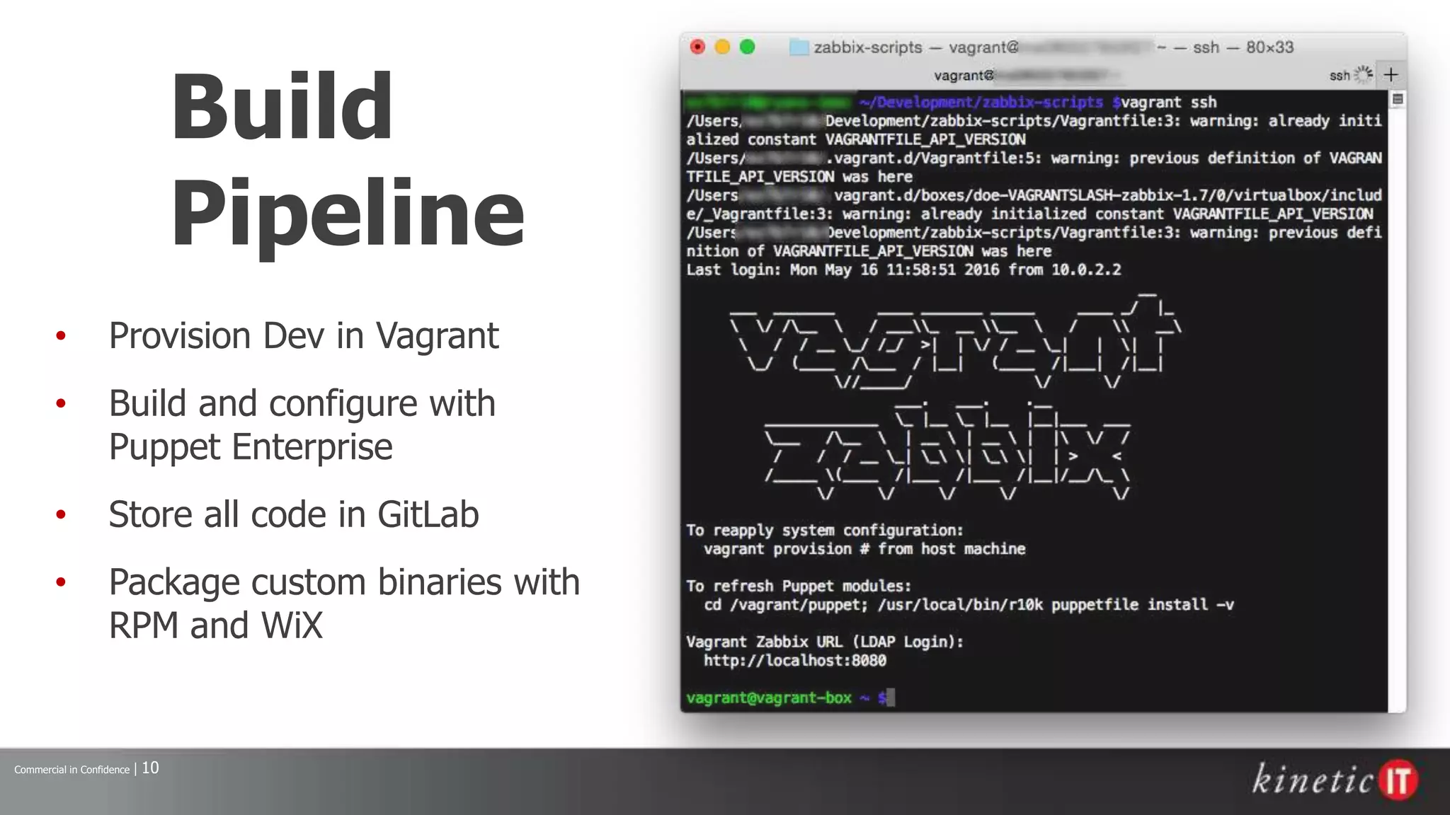 Commercial in Confidence | 10
Build
Pipeline
• Provision Dev in Vagrant
• Build and configure with
Puppet Enterprise
• Store all code in GitLab
• Package custom binaries with
RPM and WiX
 