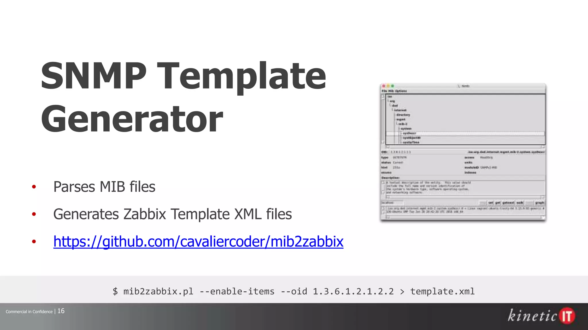 Commercial in Confidence | 16
SNMP Template
Generator
• Parses MIB files
• Generates Zabbix Template XML files
• https://github.com/cavaliercoder/mib2zabbix
$ mib2zabbix.pl --enable-items --oid 1.3.6.1.2.1.2.2 > template.xml
 