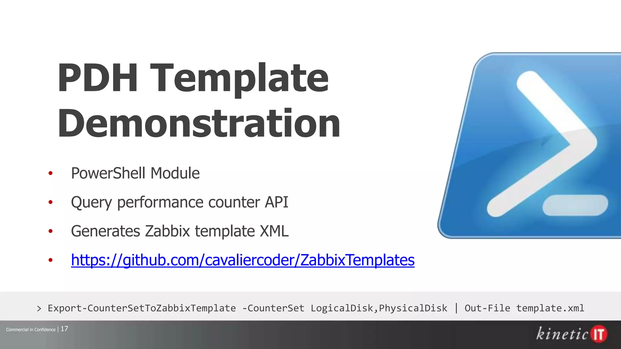 Commercial in Confidence | 17
> Export-CounterSetToZabbixTemplate -CounterSet LogicalDisk,PhysicalDisk | Out-File template.xml
PDH Template
Demonstration
• PowerShell Module
• Query performance counter API
• Generates Zabbix template XML
• https://github.com/cavaliercoder/ZabbixTemplates
 