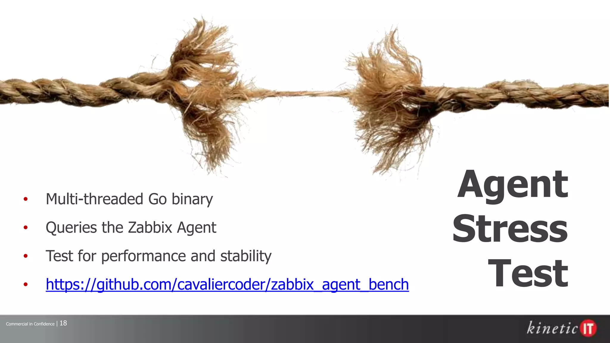 Commercial in Confidence | 18
Agent
Stress
Test
• Multi-threaded Go binary
• Queries the Zabbix Agent
• Test for performance and stability
• https://github.com/cavaliercoder/zabbix_agent_bench
 